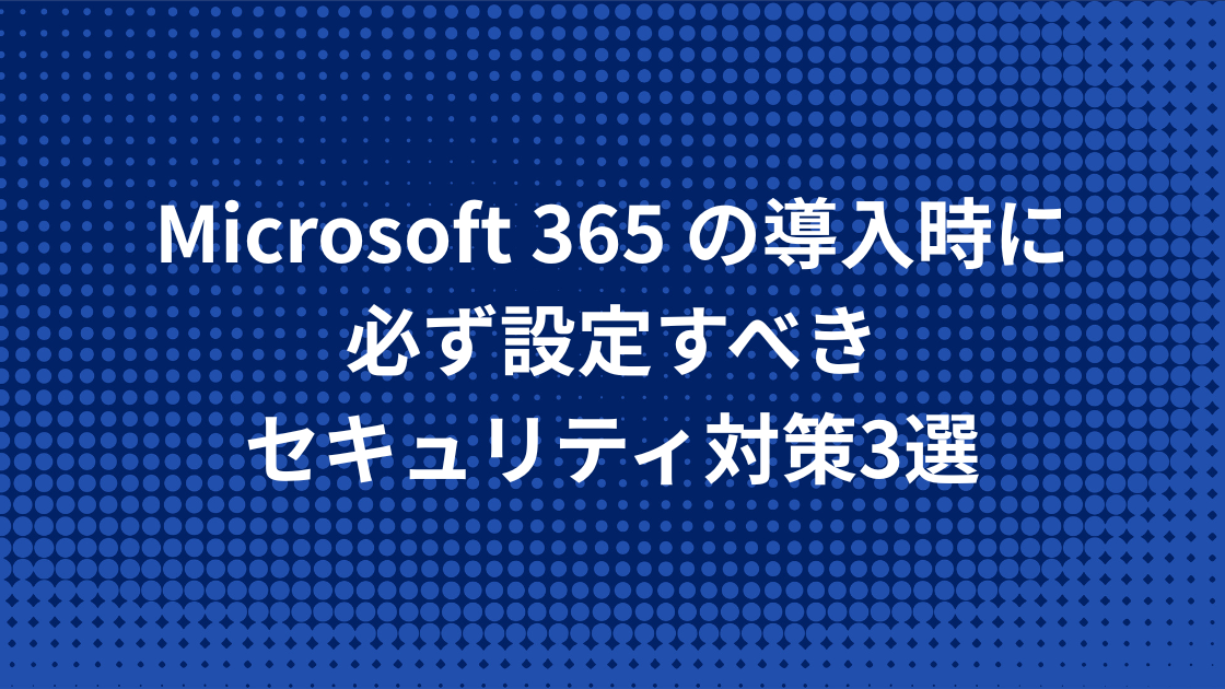 Microsoft 365 の導入時に必ず設定すべきセキュリティ対策3選